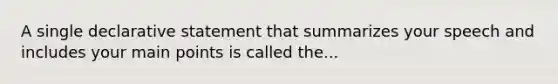 A single declarative statement that summarizes your speech and includes your main points is called the...