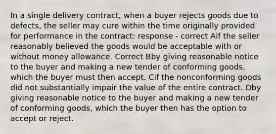 In a single delivery contract, when a buyer rejects goods due to defects, the seller may cure within the time originally provided for performance in the contract: response - correct Aif the seller reasonably believed the goods would be acceptable with or without money allowance. Correct Bby giving reasonable notice to the buyer and making a new tender of conforming goods, which the buyer must then accept. Cif the nonconforming goods did not substantially impair the value of the entire contract. Dby giving reasonable notice to the buyer and making a new tender of conforming goods, which the buyer then has the option to accept or reject.