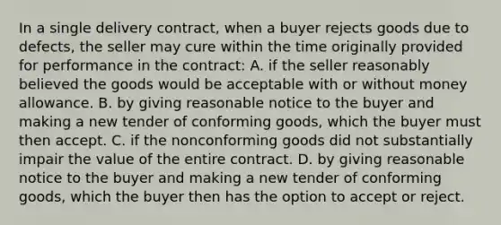 In a single delivery contract, when a buyer rejects goods due to defects, the seller may cure within the time originally provided for performance in the contract: A. if the seller reasonably believed the goods would be acceptable with or without money allowance. B. by giving reasonable notice to the buyer and making a new tender of conforming goods, which the buyer must then accept. C. if the nonconforming goods did not substantially impair the value of the entire contract. D. by giving reasonable notice to the buyer and making a new tender of conforming goods, which the buyer then has the option to accept or reject.