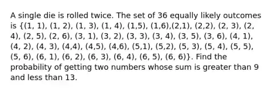 A single die is rolled twice. The set of 36 equally likely outcomes is ((1, 1), (1, 2), (1, 3), (1, 4), (1,5), (1,6),(2,1), (2,2), (2, 3), (2, 4), (2, 5), (2, 6), (3, 1), (3, 2), (3, 3), (3, 4), (3, 5), (3, 6), (4, 1), (4, 2), (4, 3), (4,4), (4,5), (4,6), (5,1), (5,2), (5, 3), (5, 4), (5, 5), (5, 6), (6, 1), (6, 2), (6, 3), (6, 4), (6, 5), (6, 6)). Find the probability of getting two numbers whose sum is greater than 9 and less than 13.