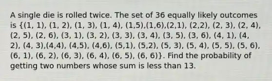 A single die is rolled twice. The set of 36 equally likely outcomes is ((1, 1), (1, 2), (1, 3), (1, 4), (1,5),(1,6),(2,1), (2,2), (2, 3), (2, 4), (2, 5), (2, 6), (3, 1), (3, 2), (3, 3), (3, 4), (3, 5), (3, 6), (4, 1), (4, 2), (4, 3),(4,4), (4,5), (4,6), (5,1), (5,2), (5, 3), (5, 4), (5, 5), (5, 6), (6, 1), (6, 2), (6, 3), (6, 4), (6, 5), (6, 6)). Find the probability of getting two numbers whose sum is less than 13.