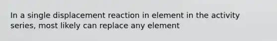 In a single displacement reaction in element in the activity series, most likely can replace any element