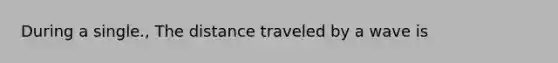 During a single., The distance traveled by a wave is