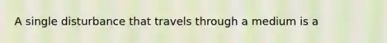 A single disturbance that travels through a medium is a