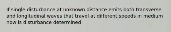 If single disturbance at unknown distance emits both transverse and longitudinal waves that travel at different speeds in medium how is disturbance determined