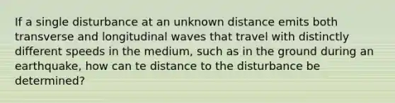 If a single disturbance at an unknown distance emits both transverse and longitudinal waves that travel with distinctly different speeds in the medium, such as in the ground during an earthquake, how can te distance to the disturbance be determined?