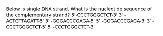 Below is single DNA strand. What is the nucleotide sequence of the complementary strand? 5'-CCCTGGGCTCT-3' 3′ -ACTGTTAGATT-5′ 3′ -GGGACCCGAGA-5′ 5′ -GGGACCCGAGA-3′ 3′ -CCCTGGGCTCT-5′ 5′ -CCCTGGGCTCT-3′