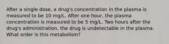 After a single dose, a drug's concentration in the plasma is measured to be 10 mg/L. After one hour, the plasma concentration is measured to be 5 mg/L. Two hours after the drug's administration, the drug is undetectable in the plasma. What order is this metabolism?