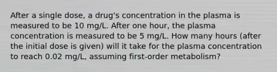 After a single dose, a drug's concentration in the plasma is measured to be 10 mg/L. After one hour, the plasma concentration is measured to be 5 mg/L. How many hours (after the initial dose is given) will it take for the plasma concentration to reach 0.02 mg/L, assuming first-order metabolism?