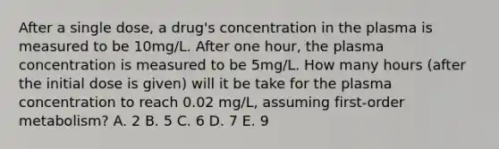 After a single dose, a drug's concentration in the plasma is measured to be 10mg/L. After one hour, the plasma concentration is measured to be 5mg/L. How many hours (after the initial dose is given) will it be take for the plasma concentration to reach 0.02 mg/L, assuming first-order metabolism? A. 2 B. 5 C. 6 D. 7 E. 9