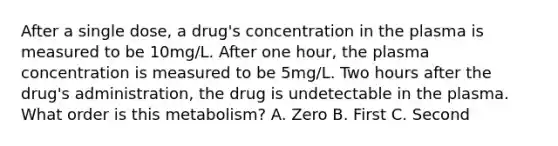 After a single dose, a drug's concentration in the plasma is measured to be 10mg/L. After one hour, the plasma concentration is measured to be 5mg/L. Two hours after the drug's administration, the drug is undetectable in the plasma. What order is this metabolism? A. Zero B. First C. Second