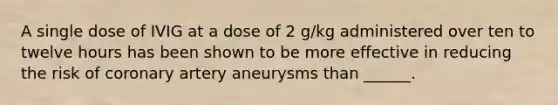 A single dose of IVIG at a dose of 2 g/kg administered over ten to twelve hours has been shown to be more effective in reducing the risk of coronary artery aneurysms than ______.