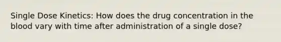 Single Dose Kinetics: How does the drug concentration in the blood vary with time after administration of a single dose?