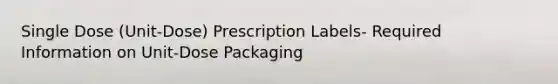 Single Dose (Unit-Dose) Prescription Labels- Required Information on Unit-Dose Packaging