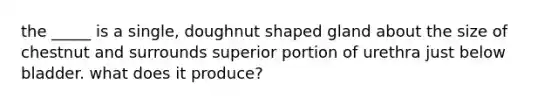 the _____ is a single, doughnut shaped gland about the size of chestnut and surrounds superior portion of urethra just below bladder. what does it produce?