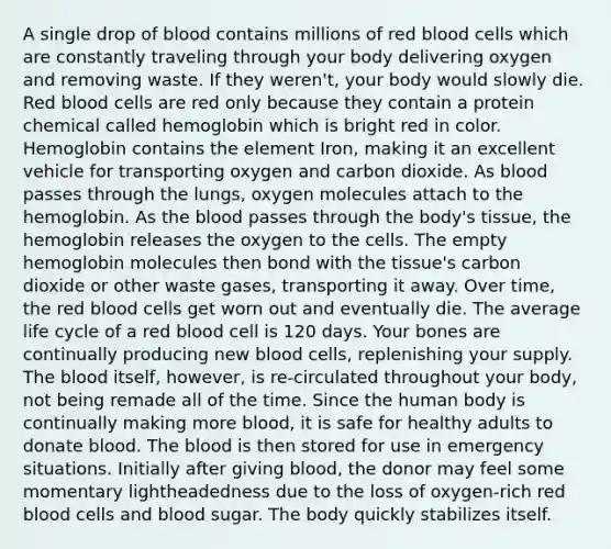 A single drop of blood contains millions of red blood cells which are constantly traveling through your body delivering oxygen and removing waste. If they weren't, your body would slowly die. Red blood cells are red only because they contain a protein chemical called hemoglobin which is bright red in color. Hemoglobin contains the element Iron, making it an excellent vehicle for transporting oxygen and carbon dioxide. As blood passes through the lungs, oxygen molecules attach to the hemoglobin. As the blood passes through the body's tissue, the hemoglobin releases the oxygen to the cells. The empty hemoglobin molecules then bond with the tissue's carbon dioxide or other waste gases, transporting it away. Over time, the red blood cells get worn out and eventually die. The average life cycle of a red blood cell is 120 days. Your bones are continually producing new blood cells, replenishing your supply. The blood itself, however, is re-circulated throughout your body, not being remade all of the time. Since the human body is continually making more blood, it is safe for healthy adults to donate blood. The blood is then stored for use in emergency situations. Initially after giving blood, the donor may feel some momentary lightheadedness due to the loss of oxygen-rich red blood cells and blood sugar. The body quickly stabilizes itself.