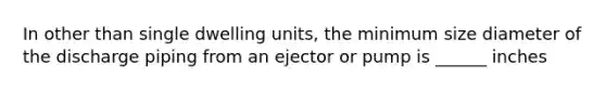 In other than single dwelling units, the minimum size diameter of the discharge piping from an ejector or pump is ______ inches