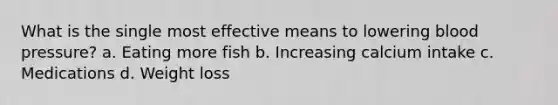 What is the single most effective means to lowering <a href='https://www.questionai.com/knowledge/kD0HacyPBr-blood-pressure' class='anchor-knowledge'>blood pressure</a>? a. Eating more fish b. Increasing calcium intake c. Medications d. Weight loss