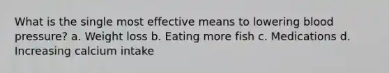 What is the single most effective means to lowering <a href='https://www.questionai.com/knowledge/kD0HacyPBr-blood-pressure' class='anchor-knowledge'>blood pressure</a>? a. Weight loss b. Eating more fish c. Medications d. Increasing calcium intake