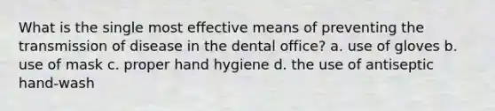 What is the single most effective means of preventing the transmission of disease in the dental office? a. use of gloves b. use of mask c. proper hand hygiene d. the use of antiseptic hand-wash