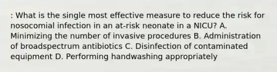 : What is the single most effective measure to reduce the risk for nosocomial infection in an at-risk neonate in a NICU? A. Minimizing the number of invasive procedures B. Administration of broadspectrum antibiotics C. Disinfection of contaminated equipment D. Performing handwashing appropriately