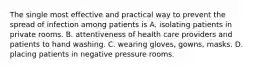 The single most effective and practical way to prevent the spread of infection among patients is A. isolating patients in private rooms. B. attentiveness of health care providers and patients to hand washing. C. wearing gloves, gowns, masks. D. placing patients in negative pressure rooms.