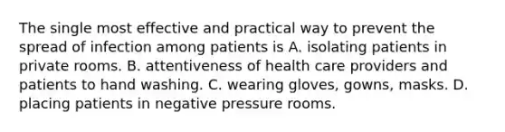 The single most effective and practical way to prevent the spread of infection among patients is A. isolating patients in private rooms. B. attentiveness of health care providers and patients to hand washing. C. wearing gloves, gowns, masks. D. placing patients in negative pressure rooms.