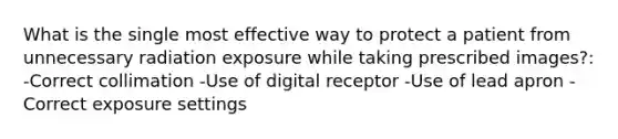 What is the single most effective way to protect a patient from unnecessary radiation exposure while taking prescribed images?: -Correct collimation -Use of digital receptor -Use of lead apron -Correct exposure settings