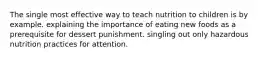 The single most effective way to teach nutrition to children is by example. explaining the importance of eating new foods as a prerequisite for dessert punishment. singling out only hazardous nutrition practices for attention.