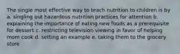 The single most effective way to teach nutrition to children is by a. singling out hazardous nutrition practices for attention b. explaining the importance of eating new foods as a prerequisite for dessert c. restricting television viewing in favor of helping mom cook d. setting an example e. taking them to the grocery store