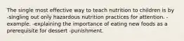 The single most effective way to teach nutrition to children is by -singling out only hazardous nutrition practices for attention. -example. -explaining the importance of eating new foods as a prerequisite for dessert -punishment.