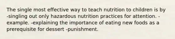 The single most effective way to teach nutrition to children is by -singling out only hazardous nutrition practices for attention. -example. -explaining the importance of eating new foods as a prerequisite for dessert -punishment.