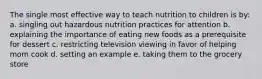 The single most effective way to teach nutrition to children is by: a. singling out hazardous nutrition practices for attention b. explaining the importance of eating new foods as a prerequisite for dessert c. restricting television viewing in favor of helping mom cook d. setting an example e. taking them to the grocery store