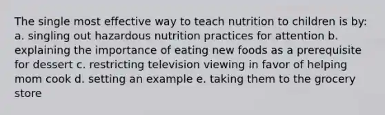 The single most effective way to teach nutrition to children is by: a. singling out hazardous nutrition practices for attention b. explaining the importance of eating new foods as a prerequisite for dessert c. restricting television viewing in favor of helping mom cook d. setting an example e. taking them to the grocery store