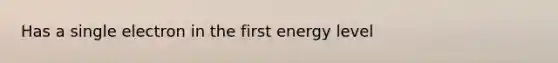 Has a single electron in the first energy level