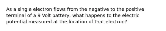 As a single electron flows from the negative to the positive terminal of a 9 Volt battery, what happens to the electric potential measured at the location of that electron?