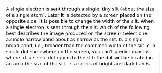 A single electron is sent through a single, tiny slit (about the size of a single atom). Later it is detected by a screen placed on the opposite side. It is possible to change the width of the slit. When a single electron is sent through the slit, which of the following best describes the image produced on the screen? Select one: a.single narrow band about as narrow as the slit. b. a single broad band, i.e., broader than the combined width of the slit. c. a single dot somewhere on the screen; you can't predict exactly where. d. a single dot opposite the slit; the dot will be located in an area the size of the slit. e. a series of bright and dark bands.