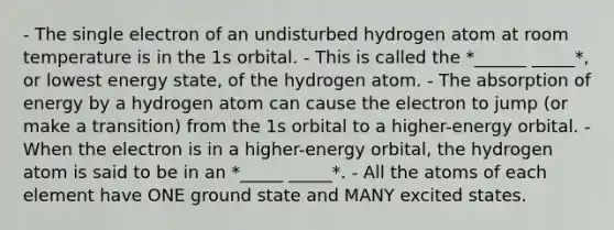 - The single electron of an undisturbed hydrogen atom at room temperature is in the 1s orbital. - This is called the *______ _____*, or lowest energy state, of the hydrogen atom. - The absorption of energy by a hydrogen atom can cause the electron to jump (or make a transition) from the 1s orbital to a higher-energy orbital. - When the electron is in a higher-energy orbital, the hydrogen atom is said to be in an *_____ _____*. - All the atoms of each element have ONE ground state and MANY excited states.