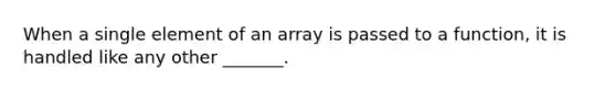 When a single element of an array is passed to a function, it is handled like any other _______.