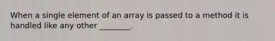 When a single element of an array is passed to a method it is handled like any other ________.