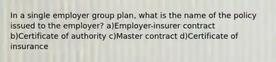 In a single employer group plan, what is the name of the policy issued to the employer? a)Employer-insurer contract b)Certificate of authority c)Master contract d)Certificate of insurance