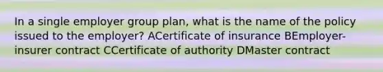 In a single employer group plan, what is the name of the policy issued to the employer? ACertificate of insurance BEmployer-insurer contract CCertificate of authority DMaster contract