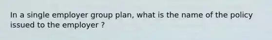 In a single employer group plan, what is the name of the policy issued to the employer ?