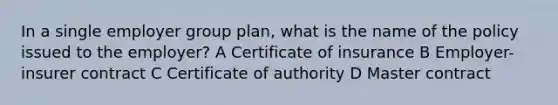 In a single employer group plan, what is the name of the policy issued to the employer? A Certificate of insurance B Employer-insurer contract C Certificate of authority D Master contract