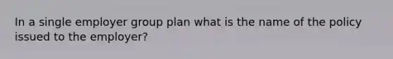 In a single employer group plan what is the name of the policy issued to the employer?