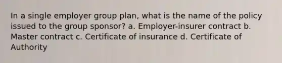 In a single employer group plan, what is the name of the policy issued to the group sponsor? a. Employer-insurer contract b. Master contract c. Certificate of insurance d. Certificate of Authority