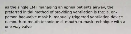 as the single EMT managing an apnea patients airway, the preferred initial method of providing ventilation is the: a. on-person bag-valve mask b. manually triggered ventilation device c. mouth-to-mouth technique d. mouth-to-mask technique with a one-way valve