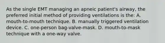 As the single EMT managing an apneic patient's airway, the preferred initial method of providing ventilations is the: A. mouth-to-mouth technique. B. manually triggered ventilation device. C. one-person bag-valve-mask. D. mouth-to-mask technique with a one-way valve.