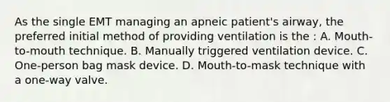 As the single EMT managing an apneic patient's airway, the preferred initial method of providing ventilation is the : A. Mouth-to-mouth technique. B. Manually triggered ventilation device. C. One-person bag mask device. D. Mouth-to-mask technique with a one-way valve.