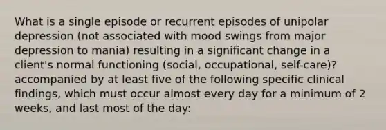 What is a single episode or recurrent episodes of unipolar depression (not associated with mood swings from major depression to mania) resulting in a significant change in a client's normal functioning (social, occupational, self-care)? accompanied by at least five of the following specific clinical findings, which must occur almost every day for a minimum of 2 weeks, and last most of the day: